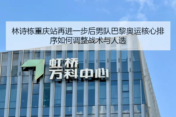 林诗栋重庆站再进一步后男队巴黎奥运核心排序如何调整战术与人选